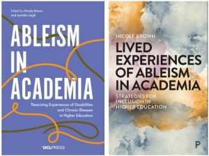 Covers of two books edited by Nicole Brown: Lived Experiences of Ableism in Academia: Strategies for Inclusion in Higher Education (Policy Press) und Ableism in Academia: Theorising Experiences of Disabilities and Chronic Illnesses in Higher Education (UCL Press)