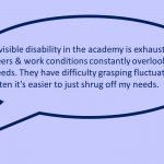 Image of one slide from the presentation depicting a quote from a participant: Invisible disability in the academy is exhausting, peers & work conditions constantly overlook my needs. They have difficulty grasping fluctuations & often it's easier to just shrug off my needs.